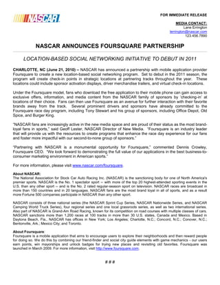 FOR IMMEDIATE RELEASE

                                                                                                     MEDIA CONTACT:
                                                                                                         Lane Errington
                                                                                                lerrington@nascar.com
                                                                                                          123.456.7890


             NASCAR ANNOUNCES FOURSQUARE PARTNERSHIP

      LOCATION-BASED SOCIAL NETWORKING INITIATIVE TO DEBUT IN 2011

CHARLOTTE, NC (June 21, 2010) – NASCAR has announced a partnership with mobile application provider
Foursquare to create a new location-based social networking program. Set to debut in the 2011 season, the
program will create check-in points in strategic locations at partnering tracks throughout the year. These
locations could include sponsor activation displays, driver merchandise trailers, and virtual check-in locations.

Under the Foursquare model, fans who download the free application to their mobile phone can gain access to
exclusive offers, information, and media content from the NASCAR family of sponsors by „checking-in‟ at
locations of their choice. Fans can then use Foursquare as an avenue for further interaction with their favorite
brands away from the track. Several prominent drivers and sponsors have already committed to the
Foursquare race day program, including Tony Stewart and his group of sponsors, including Office Depot, Old
Spice, and Burger King.

“NASCAR fans are increasingly active in the new media space and are proud of their status as the most brand-
loyal fans in sports,” said Geoff Lester, NASCAR Director of New Media. “Foursquare is an industry leader
that will provide us with the resources to create programs that enhance the race day experience for our fans
and foster more impactful with our second-to-none group of sponsors.”

“Partnering with NASCAR is a monumental opportunity for Foursquare,” commented Dennis Crowley,
Foursquare CEO. “We look forward to demonstrating the full value of our applications in the best business-to-
consumer marketing environment in American sports.”

For more information, please visit www.nascar.com/foursquare.

About NASCAR:
The National Association for Stock Car Auto Racing Inc. (NASCAR) is the sanctioning body for one of North America's
premier sports. NASCAR is the No. 1 spectator sport -- with more of the top 20 highest-attended sporting events in the
U.S. than any other sport -- and is the No. 2 rated regular-season sport on television. NASCAR races are broadcast in
more than 150 countries and in 20 languages. NASCAR fans are the most brand loyal in all of sports, and as a result
more Fortune 500 companies participate in NASCAR than any other sport.

NASCAR consists of three national series (the NASCAR Sprint Cup Series, NASCAR Nationwide Series, and NASCAR
Camping World Truck Series), four regional series and one local grassroots series, as well as two international series.
Also part of NASCAR is Grand-Am Road Racing, known for its competition on road courses with multiple classes of cars.
NASCAR sanctions more than 1,200 races at 100 tracks in more than 30 U.S. states, Canada and Mexico. Based in
Daytona Beach, Fla., NASCAR has offices in New York; Los Angeles; Charlotte, N.C.; Concord, N.C.; Conover, N.C.;
Bentonville, Ark.; Mexico City; and Toronto.

About Foursquare:
Foursquare is a mobile application that aims to encourage users to explore their neighborhoods and then reward people
for doing so. We do this by combining our friend-finder and social city guide elements with game mechanics - our users
earn points, win mayorships and unlock badges for trying new places and revisiting old favorites. Foursquare was
launched in March 2009. For more information, visit http://www.foursquare.com.


                                                        ###
 