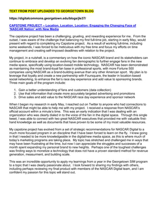 TEXT FROM POST UPLOADED TO GEORGETOWN BLOG

https://digitalcommons.georgetown.edu/blogs/jle37/

CAPSTONE PROJECT – Location, Location, Location: Engaging the Changing Face of
‘NASCAR Nation’ with New Media

The capstone project has been a challenging, grueling, and rewarding experience for me. From the
outset, I was aware of the challenge that balancing my first full-time job, starting in early May, would
present with regard to completing my Capstone project. As a result of working full-time, including
some weekends, I was forced to be meticulous with my free time and focus my efforts on time
management and creating self-imposed deadlines with relation to the project.

My project, in a nutshell, is a commentary on how the iconic NASCAR brand and its stakeholders can
continue to embrace and develop an evolving fan demographic to further engage fans in the new
media space, specifically using location-based mobile technology. NASCAR has been demonstrated
as maintaining the most brand-loyal fan base in professional sports, with more Fortune 500
companies using NASCAR as a brand-building avenue than any other American sport. My plan is to
leverage that loyalty and create a new partnership with Foursquare, the leader in location-based
social networking, to enhance the fan’s race day experience and add value to sponsoring brands.
Three main goals of the program include:

   1. Gain a better understanding of fans and customers (data collection)
   2. Use that information that create more accurately targeted advertising and promotions
   3. Drive sales and add value to the NASCAR race day experience and sponsor network

When I began my research in early May, I reached out on Twitter to anyone who had connections to
NASCAR that might be able to help me with my project. I received a response from NASCAR’s
official account within a minute’s time. This was an early indication that I was dealing with an
organization who was clearly dialed in to the voice of the fan in the digital space. Through this single
tweet, I was able to connect with two great NASCAR executives that provided me with valuable first-
hand knowledge as well as documents that have proven to be some of my most valuable resources.

My capstone project has evolved from a set of strategic recommendations for NASCAR Digital to a
much more focused program in an discipline that I have been forced to learn on the fly. I knew going
in that I needed to be more knowledgeable in the digital/new media space, as this is where much of
today’s marketing programs are taking place. My topic has stretched and challenged me in ways that
may have been frustrating at the time, but now I can appreciate the struggles and successes of a
month spent expanding my personal brand to new heights. Perhaps one of the toughest challenges
was finding ways to monetize a technology that does not have a proven standard method for revenue
generation, measurment, and building scale.

This was an incredible opportunity to apply my learnings from a year in the Georgetown SIM program
to a topic that I was clearly passionate about. I look forward to sharing my findings with others,
including perhaps reviewing my final product with members of the NASCAR Digital team, and I am
confident my passion for this topic will stand out.
 