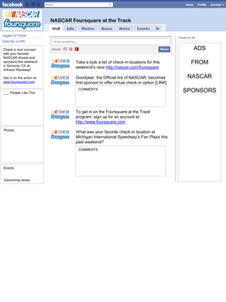 NASCAR Foursquare at the Track




Check in and connect                                                                         ADS
with your favorite
NASCAR drivers and
sponsors this weekend
in Sonoma, CA at
                                   Take a look a list of check-in locations for this        FROM
                                   weekend’s race http://nascar.com/foursquare
Infineon Raceway!

Get in on the action at            Goodyear, the Official tire of NASCAR, becomes           NASCAR
www.foursquare.com                 first sponsor to offer virtual check-in option [LINK]
                                    COMMENTS
___ People Like This                                                                       SPONSORS


                                   To get in on the Foursquare at the Track
                                   program, sign up for an account at
                                   http://www.foursquare.com
Photos
                                   What was your favorite check-in location at
                                   Michigan International Speedway’s Fan Plaza this
                                   past weekend?
                                    COMMENTS




Events


(Upcoming races)
 