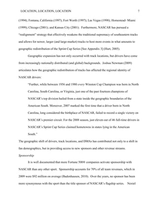 LOCATION, LOCATION, LOCATION                                                                       7


(1994); Fontana, California (1997); Fort Worth (1997); Las Vegas (1998); Homestead- Miami

(1999); Chicago (2001); and Kansas City (2001). Furthermore, NASCAR has pursued a

―realignment‖ strategy that effectively weakens the traditional supremacy of southeastern tracks

and allows for newer, larger (and large-market) tracks to host more events in what amounts to

geographic redistribution of the Sprint Cup Series [See Appendix 3] (Hurt, 2005).

       Geographic expansion has not only occurred with track locations, but drivers have come

from increasingly nationally distributed (and global) backgrounds. Joshua Newman (2009)

articulates how the geographic redistribution of tracks has affected the regional identity of

NASCAR drivers:

       ―Further, while between 1956 and 1980 every Winston Cup Champion was born in North

       Carolina, South Carolina, or Virginia, just one of the past fourteen champions of

       NASCAR‘s top division hailed from a state inside the geographic boundaries of the

       American South. Moreover, 2007 marked the first time that a driver born in North

       Carolina, long considered the birthplace of NASCAR, failed to record a single victory on

       NASCAR‘s premier circuit. For the 2008 season, just eleven out of 46 full-time drivers in

       NASCAR‘s Sprint Cup Series claimed hometowns in states lying in the American

       South.‖

The geographic shift of drivers, track locations, and DMAs has contributed not only to a shift in

fan demographics, but in providing access to new sponsors and other revenue streams.

Sponsorship

       It is well documented that more Fortune 500® companies activate sponsorship with

NASCAR than any other sport. Sponsorship accounts for 70% of all team revenues, which in

2009 were $92 million on average (Badenhausen, 2010). Over the years, no sponsor has been

more synonymous with the sport than the title sponsor of NASCAR‟s flagship series.        Nextel
 