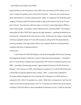LOCATION, LOCATION, LOCATION                                                                      8


replaced Winston as the title sponsor in June 2003 with an investment of $750 million over 10

years to rename the signature series as the Nextel Cup Series. At the time, this was the largest

sports sponsorship in U.S. history (Sporting News, 2008). In comparison, R.J. Reynolds (parent

company of Winston) spent $30 million annually to sponsor the Winston Cup for the 32 years

prior to Nextel. Since that time, Sprint has taken over Nextel‘s sponsorship rights in 2008 as a

result of their merger. According to Amato, Okleshen Peters, and Shao (2008), ―This change in

sponsorship will allow NASCAR to aggressively target teenagers—something prohibited by the

restrictions R. J. Reynolds faced in advertising to youth. Furthermore, the change in sponsorship

will likely expand the number of Fortune 500 companies seeking NASCAR sponsorships by

attracting companies with target markets that are more aligned with those of communications

companies than those of cigarette producers.‖

Globalization

       A new frontier for NASCAR helping to initiate the demographic shift has been attracting

and engaging the Hispanic community, America‘s fastest-growing demographic. According to

the U.S. Census Bureau, Hispanics have accounted for 50% of the U.S. population growth since

2000. According to Scarborough research, ―approximately 8.9 percent of NASCAR fans are

Hispanic, a 10% increase over 2001, when Hispanics comprised 8.1% of the NASCAR fan base‖

(―NASCAR.com launches Spanish-centric website,‖ 2007). A recent study conducted by

rEvolution and KnowledgePanel Latino found that 38% of Hispanics are NASCAR fans, as

compared to 42% of the U.S. population as a whole. While this is a strong base to start from, the

number of avid fans among that group is only 7%. Casual fans (two-thirds) make up the majority

of Hispanic NASCAR followers; these respondents list themselves as only “a little bit interested”
 