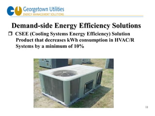Demand-side Energy Efficiency Solutions
 CSEE (Cooling Systems Energy Efficiency) Solution
  Product that decreases kWh consumption in HVAC/R
  Systems by a minimum of 10%




                                                      11
 