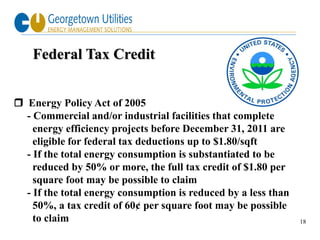 Federal Tax Credit


 Energy Policy Act of 2005
  - Commercial and/or industrial facilities that complete
    energy efficiency projects before December 31, 2011 are
    eligible for federal tax deductions up to $1.80/sqft
  - If the total energy consumption is substantiated to be
    reduced by 50% or more, the full tax credit of $1.80 per
    square foot may be possible to claim
  - If the total energy consumption is reduced by a less than
    50%, a tax credit of 60¢ per square foot may be possible
    to claim                                                    18
 