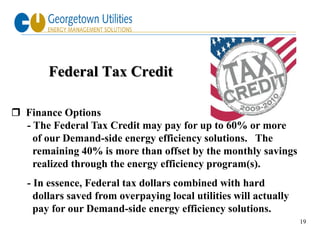 Federal Tax Credit

 Finance Options
  - The Federal Tax Credit may pay for up to 60% or more
    of our Demand-side energy efficiency solutions. The
    remaining 40% is more than offset by the monthly savings
    realized through the energy efficiency program(s).
   - In essence, Federal tax dollars combined with hard
     dollars saved from overpaying local utilities will actually
     pay for our Demand-side energy efficiency solutions.
                                                                   19
 