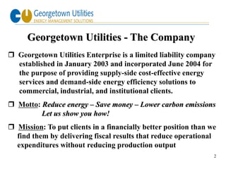 Georgetown Utilities - The Company
 Georgetown Utilities Enterprise is a limited liability company
  established in January 2003 and incorporated June 2004 for
  the purpose of providing supply-side cost-effective energy
  services and demand-side energy efficiency solutions to
  commercial, industrial, and institutional clients.
 Motto: Reduce energy – Save money – Lower carbon emissions
         Let us show you how!
 Mission: To put clients in a financially better position than we
  find them by delivering fiscal results that reduce operational
  expenditures without reducing production output
                                                                 2
 