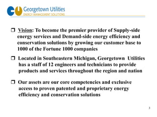  Vision: To become the premier provider of Supply-side
  energy services and Demand-side energy efficiency and
  conservation solutions by growing our customer base to
  1000 of the Fortune 1000 companies
 Located in Southeastern Michigan, Georgetown Utilities
  has a staff of 12 engineers and technicians to provide
  products and services throughout the region and nation

 Our assets are our core competencies and exclusive
  access to proven patented and proprietary energy
  efficiency and conservation solutions

                                                           3
 