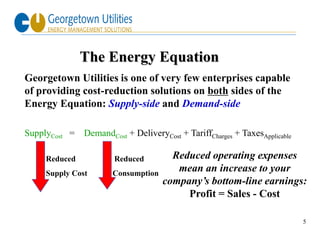 The Energy Equation
Georgetown Utilities is one of very few enterprises capable
of providing cost-reduction solutions on both sides of the
Energy Equation: Supply-side and Demand-side

SupplyCost =   DemandCost + DeliveryCost + TariffCharges + TaxesApplicable

     Reduced           Reduced         Reduced operating expenses
     Supply Cost       Consumption
                                        mean an increase to your
                                     company’s bottom-line earnings:
                                          Profit = Sales - Cost

                                                                             5
 