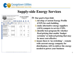 Supply-side Energy Services
         Our goal is four-fold:
           1) develop a Custom Energy Profile
              (CEP) for each building
           2) make alternative energy suppliers
              (AES) compete to service CEPs
           3) identify best program fit: whether
              fixed pricing that enable ‘budget
              certainty’ or indexed pricing that may
              be more cost-effective
          4) insure there is ‘no switching’ – remain
             with current energy company for
             distribution; AES to deliver the energy
             needed to power your business
                                                       7
 