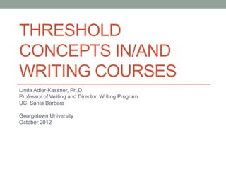 THRESHOLD
CONCEPTS IN/AND
WRITING COURSES
Linda Adler-Kassner, Ph.D.
Professor of Writing and Director, Writing Program
UC, Santa Barbara

Georgetown University
October 2012
 