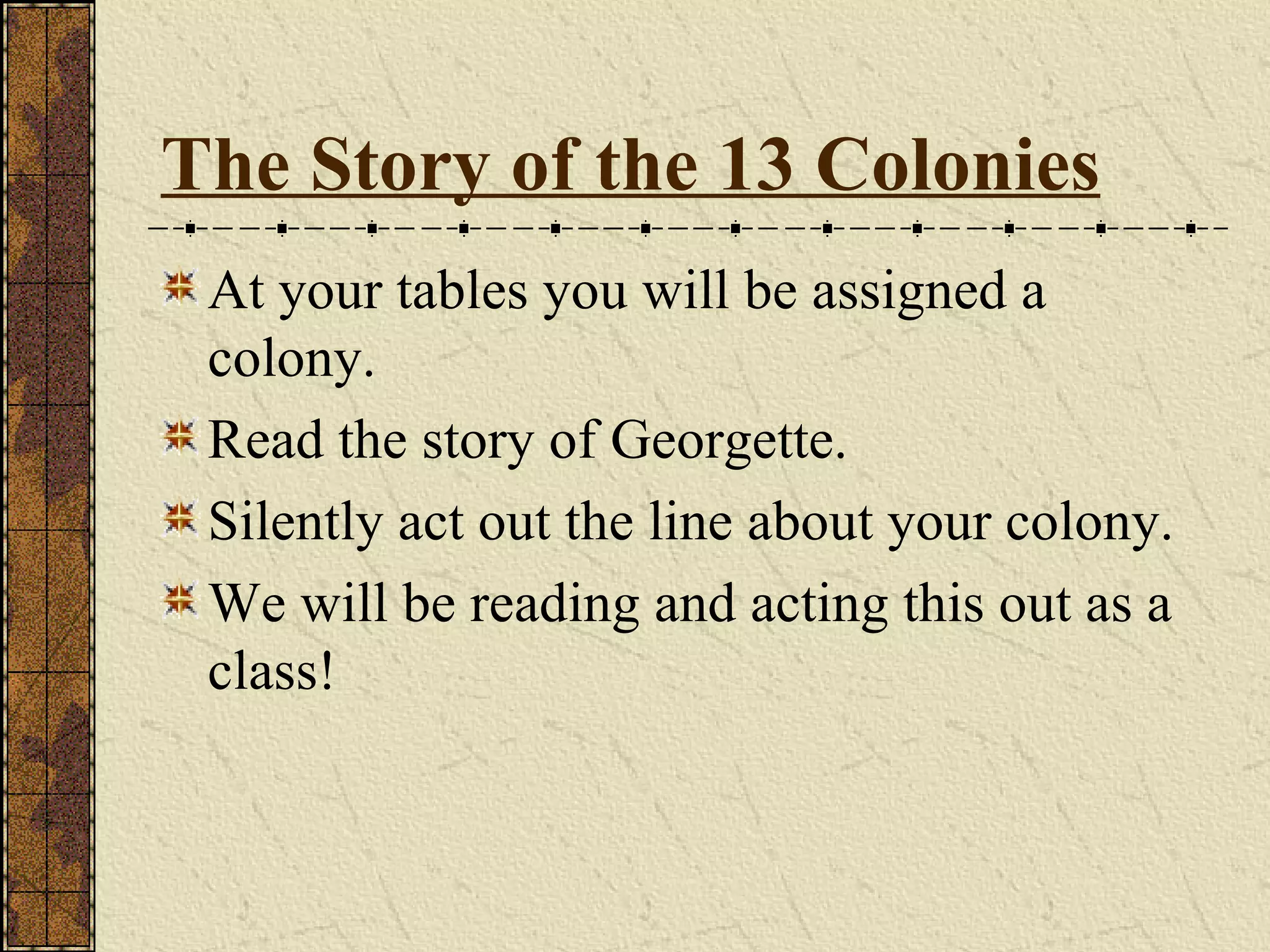 The Story of the 13 Colonies At your tables you will be assigned a colony. Read the story of Georgette. Silently act out the line about your colony. We will be reading and acting this out as a class!