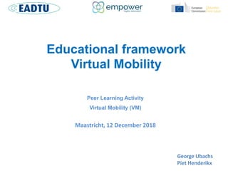 Educational framework
Virtual Mobility
Peer Learning Activity
Virtual Mobility (VM)
Maastricht, 12 December 2018
George Ubachs
Piet Henderikx
 
