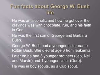 He was an alcoholic and how he got over the 
cravings was with chocolate, run, and his faith 
in God. 
He was the first son of George and Barbara 
Bush. 
George W. Bush had a younger sister name 
Robin Bush. She died at age 3 from leukemia. 
Later on he had 3 younger brothers (Jeb, Neil, 
and Marvin) and 1 younger sister (Doro). 
He was in boy scouts, as a Cub scout. 
 