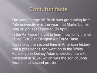 The year George W. Bush was graduating from 
Yale university was the year that Martin Luther 
King Jr. got assassinated (in April). 
In the Air Force he got to learn how to fly the jet 
called F-102 at Ellington Air Force Base. 
It was only the second time in American history 
that a president’s son went on to the White 
House, John Quincy Adams, elected the sixth 
president in 1824, which was the son of John 
Adams, the second president. 
