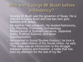 George W. Bush was the governor of Texas. He is 
married to Laura Bush and has two twin girls 
Barbara and Jenna. 
He went to Yale university. He studied Astronomy, 
City Planning, Prehistoric Archaeology, 
Masterpieces of Spanish Literature, Japanese 
Haiku, Political Science, and Mass 
Communication. 
He majored in Social Studies (history), he took a 
course called History of the Soviet Union, he said, 
“The class was an introduction to the struggle 
between tyranny and freedom, a battle that has 
held my attention for the rest of my life.” 
 