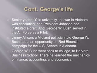 Senior year at Yale university, the war in Vietnam 
was escalating, and President Johnson had 
instituted a draft. And George W. Bush served in 
the Air Force as a Pilot. 
Jimmy Allison, a Midland politician told George W. 
Bush about an opportunity on Red Blount’s 
campaign for the U.S. Senate in Alabama. 
George W. Bush went back to college, to Harvard 
Business School. There he learned the mechanics 
of finance, accounting, and economics. 
 