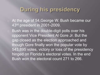 At the age of 54,George W. Bush became our 
43rd president in 2001-2009. 
Bush was in the double-digit polls over his 
opponent Vice President Al Gore Jr. But the 
gap closed as the election approached and 
though Gore finally won the popular vote by 
543,895 votes, victory or loss of the presidency 
hinged on Florida’s electoral votes. In the end 
Bush won the electoral count 271 to 266. 
 