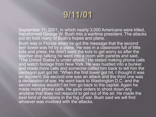September 11, 2001, in which nearly 3,000 Americans were killed, 
transformed George W. Bush into a wartime president. The attacks 
put on hold many of Bush’s hopes and plans. 
Bush was in Florida when he got the message that the second 
twin tower was hit by a plane. He was in a classroom full of little 
kids and press. He didn’t want the kids to get worry so after the 
teacher stop talking he went into a room with parents and said, 
“The Untied States is under attack.” He stated making phone calls 
and watch footage from New York. He was hustled into a bunker 
and made more calls and someone called him back to tell him the 
pentagon just got hit. “When the first tower got hit, I thought it was 
an accident, the second one was an attack and the third one was 
a declaration of war. He went back to Washington D.C. and the 
secret service wouldn’t let him go back to the capital. Again he 
made more phone calls. He gave orders to shoot down any 
airplane that does not respond to get out of the air. He made the 
best kind of decisions in the fog of war. Bush said we will find 
whoever was involved with the attacks. 
 