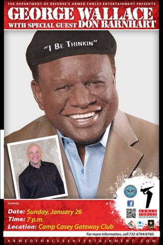 T H E D E PA R T M E N T O F D E F E N S E ’ S A R M E D F O R C E S E N T E R TA I N M E N T P R E S E N T S

GEORGE WALLACE
DON BARNHART
WITH SPECIAL GUEST

Comedy

Date: Sunday, January 26
Time: 7 p.m.
Location: Camp Casey Gateway Club
Date, Time and Location subject to change. See ArmedForcesEntertainment.com

For more information, call 732-6704/6760.

A

R

M

E

D

F

O

R C

E

S

E

N

T

E

R

T A

I

N

M

E

N

T . C O

M

 
