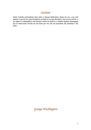 Introdução
Neste trabalho pretendemos falar sobre o George Washington. Quem ele era, a sua vida
pessoal, o que ele fez como Presidente da América, as suas decisões, a sua carreira militar, o
seu papel na independência dos Estados Unidos da América e também algumas homenagens
que os Americanos fizeram em sua honra por ter sido um presidente tão prestável e tão
justo.




                              George Washington



                                                                                            1
 