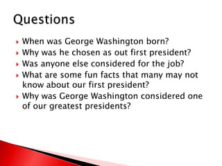 When was George Washington born?Why was he chosen as out first president?Was anyone else considered for the job?What are some fun facts that many may not know about our first president?Why was George Washington considered one of our greatest presidents?Questions