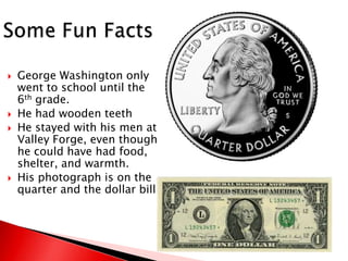 Some Fun FactsGeorge Washington only went to school until the 6th grade.He had wooden teethHe stayed with his men at Valley Forge, even though he could have had food, shelter, and warmth.His photograph is on the quarter and the dollar bill