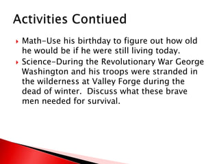 Math-Use his birthday to figure out how old he would be if he were still living today.Science-During the Revolutionary War George Washington and his troops were stranded in the wilderness at Valley Forge during the dead of winter.  Discuss what these brave men needed for survival.     Activities Contiued