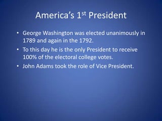 America’s 1st PresidentGeorge Washington was elected unanimously in 1789 and again in the 1792. To this day he is the only President to receive 100% of the electoral college votes. John Adams took the role of Vice President.