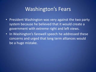 Washington’s FearsPresident Washington was very against the two party system because he believed that it would create a government with extreme right and left views.In Washington’s farewell speech he addressed these concerns and urged that long term alliances would be a huge mistake.
