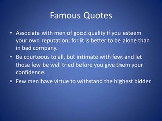 Famous QuotesAssociate with men of good quality if you esteem your own reputation; for it is better to be alone than in bad company.Be courteous to all, but intimate with few, and let those few be well tried before you give them your confidence.Few men have virtue to withstand the highest bidder. 