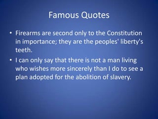 Famous QuotesFirearms are second only to the Constitution in importance; they are the peoples' liberty's teeth.I can only say that there is not a man living who wishes more sincerely than I do to see a plan adopted for the abolition of slavery. 
