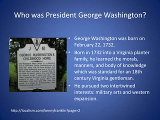 Who was President George Washington?George Washington was born on February 22, 1732.Born in 1732 into a Virginia planter family, he learned the morals, manners, and body of knowledge which was standard for an 18th century Virginia gentleman. He pursued two intertwined interests: military arts and western expansion.http://localism.com/kennyfranklin?page=2