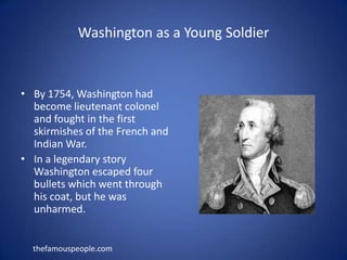 Washington as a Young SoldierBy 1754, Washington had become lieutenant colonel and fought in the first skirmishes of the French and Indian War.In a legendary story Washington escaped four bullets which went through his coat, but he was unharmed. thefamouspeople.com