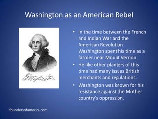 Washington as an American RebelIn the time between the French and Indian War and the American Revolution Washington spent his time as a farmer near Mount Vernon.He like other planters of this time had many issues British merchants and regulations.Washington was known for his resistance against the Mother country’s oppression. foundersofamerica.com
