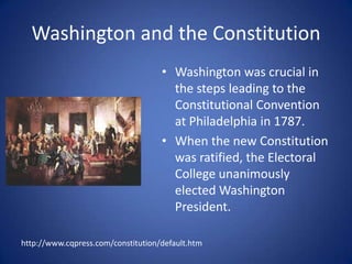 Washington and the ConstitutionWashington was crucial in the steps leading to the Constitutional Convention at Philadelphia in 1787.When the new Constitution was ratified, the Electoral College unanimously elected Washington President.http://www.cqpress.com/constitution/default.htm