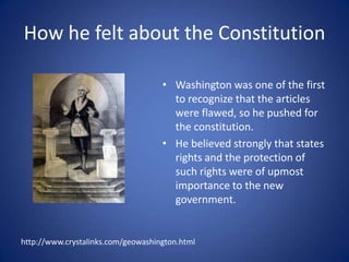 How he felt about the ConstitutionWashington was one of the first to recognize that the articles were flawed, so he pushed for the constitution.He believed strongly that states rights and the protection of such rights were of upmost importance to the new government.http://www.crystalinks.com/geowashington.html