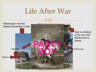 Life After War
 Washington married
                           
 Martha Dandridge Custis              Moved to Mount Vernon

                                                               Had no children
                                                               of his own with
                                                               Martha due to
                                                               illness.
                           Professional Life (Pre-War)

          Farmer                                              Politician

                                 Aristocrat
Tobacco            Wheat
 