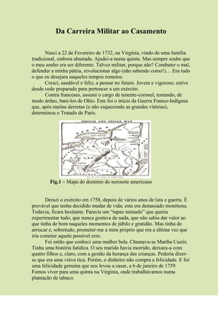 Da Carreira Militar ao Casamento
Nasci a 22 de Fevereiro de 1732, na Virgínia, vindo de uma família
tradicional, embora abastada. Ajudei-a numa quinta. Mas sempre soube que
o meu sonho era ser diferente. Talvez militar, porque não? Combater o mal,
defender a minha pátria, revolucionar algo (não sabendo como!)… Era tudo
o que eu desejara naqueles tempos remotos.
Cresci, saudável e feliz, a pensar no futuro. Jovem e vigoroso, estive
desde cedo preparado para pertencer a um exército.
Contra franceses, assumi o cargo de tenente-coronel, tentando, de
modo árduo, bani-los de Ohio. Este foi o início da Guerra Franco-Indígena
que, após muitas derrotas (e não esquecendo as grandes vitórias),
determinou o Tratado de Paris.
Fig.1 – Mapa do domínio do noroeste americano
Deixei o exército em 1758, depois de vários anos de luta e guerra. É
provável que tenha decidido mudar de vida; esta era demasiado monótona.
Todavia, ficara hesitante. Parecia um “rapaz mimado” que queria
experimentar tudo, que nunca gostava de nada, que não sabia dar valor ao
que tinha de bom naqueles momentos de júbilo e gratidão. Mas tinha de
arriscar e, sobretudo, prometer-me a mim próprio que era a última vez que
iria cometer aquele possível erro.
Foi então que conheci uma mulher bela. Chamava-se Martha Custis.
Tinha uma história fatídica. O seu marido havia morrido, deixara-a com
quatro filhos e, claro, com a gestão da herança das crianças. Poderia dizer-
se que era uma viúva rica. Porém, o dinheiro não compra a felicidade. E foi
uma felicidade genuína que nos levou a casar, a 6 de janeiro de 1759.
Fomos viver para uma quinta na Virgínia, onde trabalhávamos numa
plantação de tabaco.
 