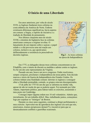 O Início de uma Liberdade
Em anos anteriores, por volta do século
XVII, os Ingleses fundaram treze colónias na
costa atlântica da América do Norte. Embora
existissem diferenças significativas, havia aspetos
em comum: a língua, o espírito de iniciativa e a
tradição de liberdade de pensamento.
Nos últimos cinquenta anos do século
XVIII, o domínio de Inglaterra face às colónias
americanas começou a originar revoltas. O
lançamento de um imposto sobre o açúcar, o papel
selado e o chá provocou uma má reação aos
colonos, inclusive eu, que apoiávamos
deliberadamente a resistência às prescindíveis
decisões inglesas. Fig.2 – As treze colónias
na época da Independência
Em 1775, os delegados dessas treze colónias concentraram-se em
Filadélfia, com o intuito de discutir as medidas a adotar contra os ingleses.
Eu fui um dos sete representantes da Virgínia.
Passado um ano, houve um novo congresso. Então resolvemos,
sempre corajosos, proclamar a independência da nossa pátria. Esta decisão
marcou o início da Guerra da Independência dos Estados Unidos. Os
colonos tinham uma finalidade comum: derrotar os ingleses e conseguir
obter a liberdade pretendida; contudo, os grupos estavam desorganizados.
15 de julho de 1755 foi um dia que se salientou na minha vida,
apesar de não ter noção do que se poderia seguir. Fui nomeado por John
Adams, importante político, para liderar todos os exércitos, assumindo o
meu posto em Cambridge.
Consegui impor alguma ordem nos 16 mil voluntários. Admito que,
inicialmente, foi um trabalho difícil. Mas, trabalhando juntos, começámos
logo por expulsar os “inimigos” de Boston.
Durante os cinco anos seguintes, continuei a dirigir perfeitamente o
meu exército. Aproveitei-me da ignorância dos ingleses (ou será que nós,
americanos, éramos perspicazes demais?!) e incentivei para que se
desencadeassem conflitos e guerrilhas ocasionais.
 