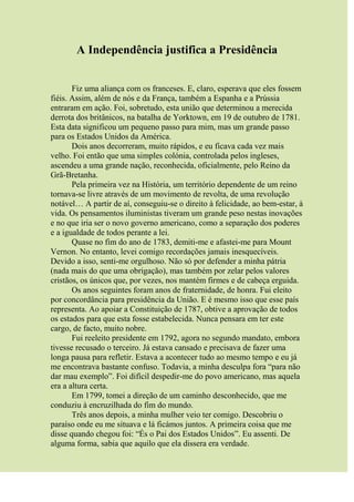 A Independência justifica a Presidência
Fiz uma aliança com os franceses. E, claro, esperava que eles fossem
fiéis. Assim, além de nós e da França, também a Espanha e a Prússia
entraram em ação. Foi, sobretudo, esta união que determinou a merecida
derrota dos britânicos, na batalha de Yorktown, em 19 de outubro de 1781.
Esta data significou um pequeno passo para mim, mas um grande passo
para os Estados Unidos da América.
Dois anos decorreram, muito rápidos, e eu ficava cada vez mais
velho. Foi então que uma simples colónia, controlada pelos ingleses,
ascendeu a uma grande nação, reconhecida, oficialmente, pelo Reino da
Grã-Bretanha.
Pela primeira vez na História, um território dependente de um reino
tornava-se livre através de um movimento de revolta, de uma revolução
notável… A partir de aí, conseguiu-se o direito à felicidade, ao bem-estar, à
vida. Os pensamentos iluministas tiveram um grande peso nestas inovações
e no que iria ser o novo governo americano, como a separação dos poderes
e a igualdade de todos perante a lei.
Quase no fim do ano de 1783, demiti-me e afastei-me para Mount
Vernon. No entanto, levei comigo recordações jamais inesquecíveis.
Devido a isso, senti-me orgulhoso. Não só por defender a minha pátria
(nada mais do que uma obrigação), mas também por zelar pelos valores
cristãos, os únicos que, por vezes, nos mantém firmes e de cabeça erguida.
Os anos seguintes foram anos de fraternidade, de honra. Fui eleito
por concordância para presidência da União. E é mesmo isso que esse país
representa. Ao apoiar a Constituição de 1787, obtive a aprovação de todos
os estados para que esta fosse estabelecida. Nunca pensara em ter este
cargo, de facto, muito nobre.
Fui reeleito presidente em 1792, agora no segundo mandato, embora
tivesse recusado o terceiro. Já estava cansado e precisava de fazer uma
longa pausa para refletir. Estava a acontecer tudo ao mesmo tempo e eu já
me encontrava bastante confuso. Todavia, a minha desculpa fora “para não
dar mau exemplo”. Foi difícil despedir-me do povo americano, mas aquela
era a altura certa.
Em 1799, tomei a direção de um caminho desconhecido, que me
conduziu à encruzilhada do fim do mundo.
Três anos depois, a minha mulher veio ter comigo. Descobriu o
paraíso onde eu me situava e lá ficámos juntos. A primeira coisa que me
disse quando chegou foi: “És o Pai dos Estados Unidos”. Eu assenti. De
alguma forma, sabia que aquilo que ela dissera era verdade.
 