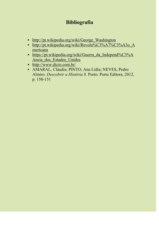 Bibliografia
 http://pt.wikipedia.org/wiki/George_Washington
 http://pt.wikipedia.org/wiki/Revolu%C3%A7%C3%A3o_A
mericana
 https://pt.wikipedia.org/wiki/Guerra_da_Independ%C3%A
Ancia_dos_Estados_Unidos
 http://www.dicio.com.br/
 AMARAL, Cláudia; PINTO, Ana Lídia; NEVES, Pedro
Almiro. Descobrir a História 8. Porto: Porto Editora, 2012,
p. 150-151
 