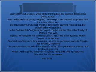 During the next 2 years, while still commanding the agitated Continental
Army, which
was underpaid and poorly supplied, Washington denounced proposals that
the military take over
the government, including one that planned to appoint him as king, but
supported army petitions
to the Continental Congress for proper compensation. Once the Treaty of
Paris (1783) was
signed, he resigned his commission and returned once again to Mount
Vernon. His wartime
financial sacrifices and long absence, as well as generous loans to friends,
had severely impaired
his extensive fortune, which consisted mainly of his plantations, slaves, and
landholdings in the
West. At this point, however, he was to have little time to repair his
finances, for his retirement
was brief.
 