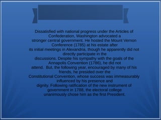 Dissatisfied with national progress under the Articles of
Confederation, Washington advocated a
stronger central government. He hosted the Mount Vernon
Conference (1785) at his estate after
its initial meetings in Alexandria, though he apparently did not
directly participate in the
discussions. Despite his sympathy with the goals of the
Annapolis Convention (1786), he did not
attend. But, the following year, encouraged by many of his
friends, he presided over the
Constitutional Convention, whose success was immeasurably
influenced by his presence and
dignity. Following ratification of the new instrument of
government in 1788, the electoral college
unanimously chose him as the first President.
 