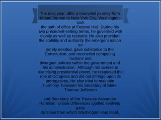 The next year, after a triumphal journey from
Mount Vernon to New York City, Washington
took
the oath of office at Federal Hall. During his
two precedent-setting terms, he governed with
dignity as well as restraint. He also provided
the stability and authority the emergent nation
so
sorely needed, gave substance to the
Constitution, and reconciled competing
factions and
divergent policies within the government and
his administration. Although not averse to
exercising presidential power, he respected the
role of Congress and did not infringe upon its
prerogatives. He also tried to maintain
harmony between his Secretary of State
Thomas Jefferson
and Secretary of the Treasury Alexander
Hamilton, whose differences typified evolving
party
divisions from which Washington kept aloof..
 