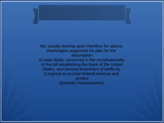 Yet, usually leaning upon Hamilton for advice,
Washington supported his plan for the
assumption
of state debts, concurred in the constitutionality
of the bill establishing the Bank of the United
States, and favored enactment of tariffs by
Congress to provide federal revenue and
protect
domestic manufacturers.
 