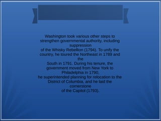Washington took various other steps to
strengthen governmental authority, including
suppression
of the Whisky Rebellion (1794). To unify the
country, he toured the Northeast in 1789 and
the
South in 1791. During his tenure, the
government moved from New York to
Philadelphia in 1790,
he superintended planning for relocation to the
District of Columbia, and he laid the
cornerstone
of the Capitol (1793).
 