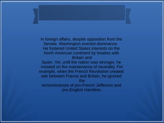 In foreign affairs, despite opposition from the
Senate, Washington exerted dominance.
He fostered United States interests on the
North American continent by treaties with
Britain and
Spain. Yet, until the nation was stronger, he
insisted on the maintenance of neutrality. For
example, when the French Revolution created
war between France and Britain, he ignored
the
remonstrances of pro-French Jefferson and
pro-English Hamilton.
 