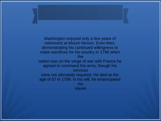 Washington enjoyed only a few years of
retirement at Mount Vernon. Even then,
demonstrating his continued willingness to
make sacrifices for his country in 1798 when
the
nation was on the verge of war with France he
agreed to command the army, though his
services
were not ultimately required. He died at the
age of 67 in 1799. In his will, he emancipated
his
slaves
 