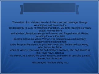 The eldest of six children from his father's second marriage, George
Washington was born into the
landed gentry in 1732 at Wakefield Plantation, VA. Until reaching 16 years
of age, he lived there
and at other plantations along the Potomac and Rappahannock Rivers,
including the one that later
became known as Mount Vernon. His education was rudimentary,
probably being obtained from
tutors but possibly also from private schools, and he learned surveying.
After he lost his father
when he was 11 years old, his half-brother Lawrence, who had served in
the Royal Navy, acted as
his mentor. As a result, the youth acquired an interest in pursuing a naval
career, but his mother
discouraged him from doing so.
 