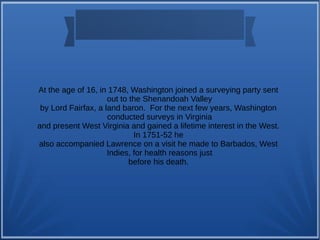 At the age of 16, in 1748, Washington joined a surveying party sent
out to the Shenandoah Valley
by Lord Fairfax, a land baron. For the next few years, Washington
conducted surveys in Virginia
and present West Virginia and gained a lifetime interest in the West.
In 1751-52 he
also accompanied Lawrence on a visit he made to Barbados, West
Indies, for health reasons just
before his death.
 