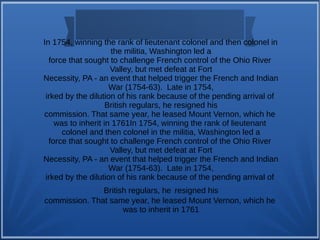 In 1754, winning the rank of lieutenant colonel and then colonel in
the militia, Washington led a
force that sought to challenge French control of the Ohio River
Valley, but met defeat at Fort
Necessity, PA - an event that helped trigger the French and Indian
War (1754-63). Late in 1754,
irked by the dilution of his rank because of the pending arrival of
British regulars, he resigned his
commission. That same year, he leased Mount Vernon, which he
was to inherit in 1761In 1754, winning the rank of lieutenant
colonel and then colonel in the militia, Washington led a
force that sought to challenge French control of the Ohio River
Valley, but met defeat at Fort
Necessity, PA - an event that helped trigger the French and Indian
War (1754-63). Late in 1754,
irked by the dilution of his rank because of the pending arrival of
British regulars, he resigned his
commission. That same year, he leased Mount Vernon, which he
was to inherit in 1761
 